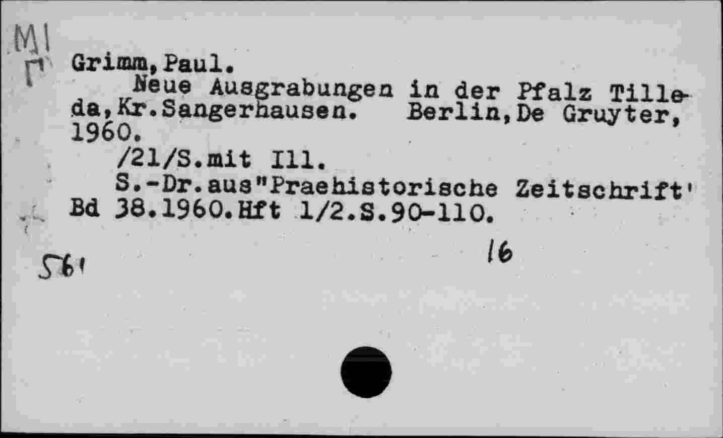 ﻿Ml
Bd
Grimm,Paul.
Neue Ausgrabungen in der Pfalz Tilleda, Кг. Sangerhausen. Berlin,De Gruyter, 1960.
/21/S.mit Ill.
S.-Dr.aus"Praehistorische Zeitschrift' 38.1960.Hft 1/2.S.90-110.
/6